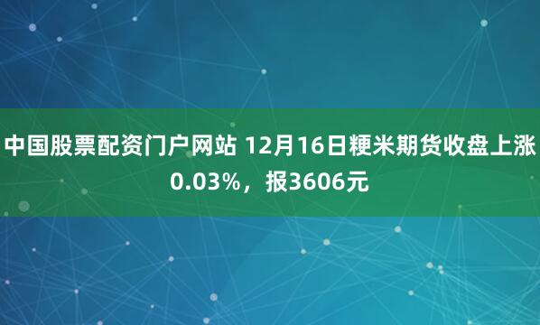 中国股票配资门户网站 12月16日粳米期货收盘上涨0.03%，报3606元