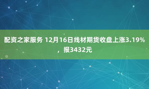 配资之家服务 12月16日线材期货收盘上涨3.19%，报3432元
