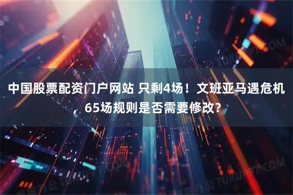 中国股票配资门户网站 只剩4场！文班亚马遇危机，65场规则是否需要修改？