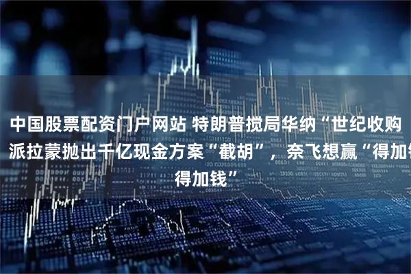 中国股票配资门户网站 特朗普搅局华纳“世纪收购”！派拉蒙抛出千亿现金方案“截胡”，奈飞想赢“得加钱”