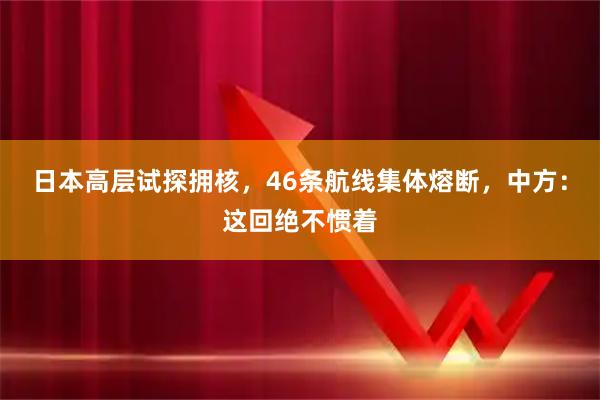 日本高层试探拥核，46条航线集体熔断，中方：这回绝不惯着