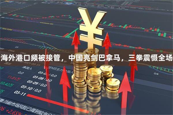 海外港口频被接管，中国亮剑巴拿马，三拳震慑全场