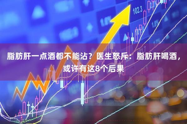 脂肪肝一点酒都不能沾?医生怒斥:脂肪肝喝酒,或许有这8个后果