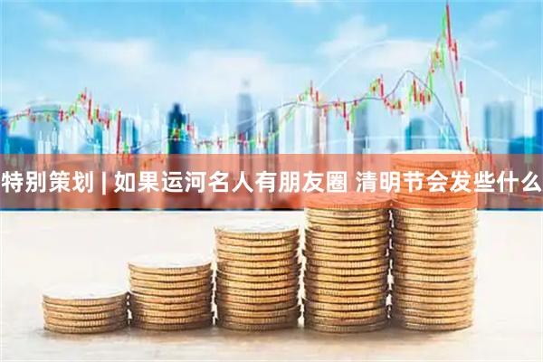 特别策划 | 如果运河名人有朋友圈 清明节会发些什么