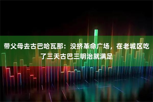 带父母去古巴哈瓦那：没挤革命广场，在老城区吃了三天古巴三明治就满足