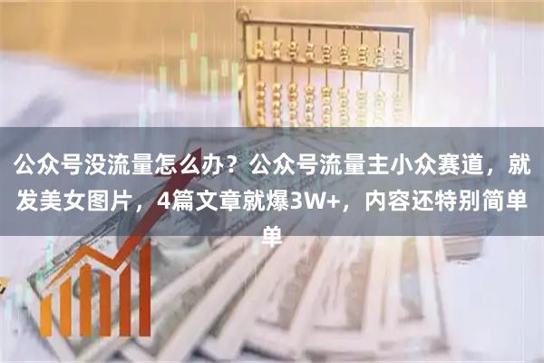 公众号没流量怎么办？公众号流量主小众赛道，就发美女图片，4篇文章就爆3W+，内容还特别简单