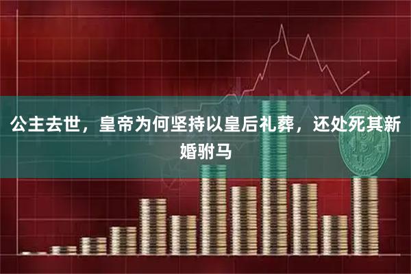 公主去世，皇帝为何坚持以皇后礼葬，还处死其新婚驸马