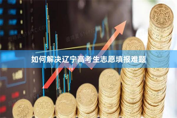 如何解决辽宁高考生志愿填报难题