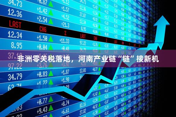 非洲零关税落地，河南产业链“链”接新机